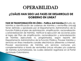 OPERABILIDAD ¿CUÁLES HAN SIDO LAS FASES DE DESARROLLO DE GOBIERNO EN LINEA? FASE DE TRANSFORMACIÓN EN LÍNEA – Política Anti trámites (Estudio de trámites e identificación de cadenas de trámites y ventanillas únicas) Tener definido y aprobado por el Departamento Administrativo de la Función Pública el plan de optimización, simplificación, racionalización y estandarización de trámites. Verificar la ejecución de acciones para el logro del Plan de simplificación, racionalización y estandarización de trámites (ejecutado vs. programado), según reporte del Departamento Administrativo de la Función Pública. Proveer trámites y servicios en línea mediante canales electrónicos diferentes a Internet. Proveer asociaciones de trámites y/o servicios comunes y/o complementarios a través de ventanillas únicas virtuales y/o cadenas de trámites automatizadas, las cuales deberán registrarse en el Portal del Estado Colombiano.  