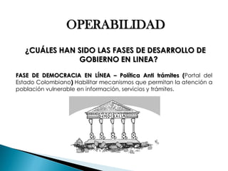 OPERABILIDAD ¿CUÁLES HAN SIDO LAS FASES DE DESARROLLO DE GOBIERNO EN LINEA? FASE DE DEMOCRACIA EN LÍNEA – Política Anti trámites (Portal del Estado Colombiano) Habilitar mecanismos que permitan la atención a población vulnerable en información, servicios y trámites.  