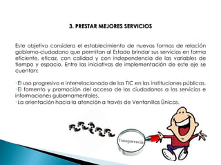 3. PRESTAR MEJORES SERVICIOS Este objetivo considera el establecimiento de nuevas formas de relación gobierno-ciudadano que permitan al Estado brindar sus servicios en forma eficiente, eficaz, con calidad y con independencia de las variables de tiempo y espacio. Entre las iniciativas de implementación de este eje se cuentan: 
El uso progresivo e interrelacionado de las TIC en las instituciones públicas. 
El fomento y promoción del acceso de los ciudadanos a los servicios e informaciones gubernamentales. 
La orientación hacia la atención a través de Ventanillas Únicas. 