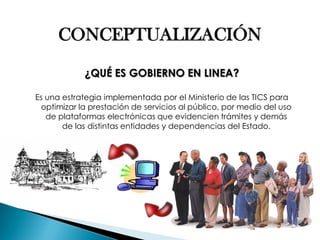 CONCEPTUALIZACIÓN ¿QUÉ ES GOBIERNO EN LINEA? Es una estrategia implementada por el Ministerio de las TICS para optimizar la prestación de servicios al público, por medio del uso de plataformas electrónicas que evidencien trámites y demás de las distintas entidades y dependencias del Estado.  