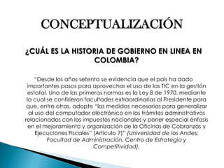 CONCEPTUALIZACIÓN 
¿CUÁL ES LA HISTORIA DE GOBIERNO EN LINEA EN COLOMBIA? 
“Desde los años setenta se evidencia que el país ha dado importantes pasos para aprovechar el uso de las TIC en la gestión estatal. Una de las primeras normas es la Ley 8 de 1970, mediante la cual se confirieron facultades extraordinarias al Presidente para que, entre otras, adopte “las medidas necesarias para generalizar al uso del computador electrónico en los trámites administrativos relacionados con los impuestos nacionales y poner especial énfasis en el mejoramiento y organización de la Oficinas de Cobranzas y Ejecuciones Fiscales” (Artículo 7)” (Universidad de los Andes; Facultad de Administración, Centro de Estrategia y Competitividad).  