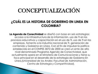 CONCEPTUALIZACIÓN 
¿CUÁL ES LA HISTORIA DE GOBIERNO EN LINEA EN COLOMBIA? 
La Agenda de Conectividad se diseñó con base en seis estrategias: acceso a la infraestructura de la información, uso de TI en los procesos educativos y capacitación en el uso de TI, uso de TI en las empresas, fomento a la industria nacional de TI, generación de contenido y Gobierno en Línea. Con el fin de impulsar la política establecida en el CONPES 3072 de 2000 se creó un ente de alto nivel denominado Programa Agenda de Conectividad, que actualmente opera en el Ministerio de Comunicaciones y tiene su foco principal en el desarrollo de la estrategia de Gobierno En Línea.(Universidad de los Andes; Facultad de Administración, Centro de Estrategia y Competitividad).  