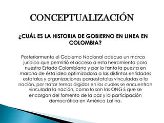 CONCEPTUALIZACIÓN 
¿CUÁL ES LA HISTORIA DE GOBIERNO EN LINEA EN COLOMBIA? 
Posteriormente el Gobierno Nacional adecuo un marco jurídico que permitió el acceso a esta herramienta para nuestro Estado Colombiano y por lo tanto la puesta en marcha de ésta idea optimizadora a las distintas entidades estatales y organizaciones paraestatales vinculadas a la nación, por tratar temas álgidos en los cuales se encuentran vinculada la nación, como lo son las ONG´S que se encargan del fomento de la paz y la participación democrática en América Latina.  