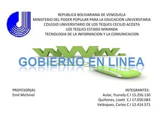 REPUBLICA BOLIVARIANA DE VENEZUELA
           MINISTERIO DEL PODER POPULAR PARA LA EDUCACION UNIVERSITARIA
                 COLEGIO UNIVERSITARIO DE LOS TEQUES CECILIO ACOSTA
                            LOS TEQUES ESTADO MIRANDA
                 TECNOLOGIA DE LA INFORMACION Y LA COMUNICACION




PROFESOR(A):                                                INTEGRANTES:
Emil Michinel                                 Aular, Yusnely C.I 15.256.130
                                            Quiñones, Lisett C.I 17.050.083
                                           Velásquez, Carlos C.I 12.414.571
 