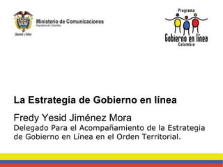 La Estrategia de Gobierno en línea Fredy Yesid Jiménez Mora Delegado Para el Acompañamiento de la Estrategia de Gobierno en Línea en el Orden Territorial. 