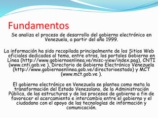 Fundamentos
Se analiza el proceso de desarrollo del gobierno electrónico en
Venezuela, a partir del año 1999.
La información ha sido recopilada principalmente de los Sitios Web
oficiales dedicados al tema, entre otros, los portales Gobierno en
Línea (http://www.gobiernoenlinea.ve/misc-view/index.pag), CNTI
(www.cnti.gob.ve ), Directorio de Gobierno Electrónico Venezuela
(http://www.gobiernoenlinea.gob.ve/directorioestado) y MCT
(www.mct.gob.ve ).
El gobierno electrónico en Venezuela se plantea como meta la
transformación del Estado Venezolano, de la Administración
Pública, de las estructuras y de los procesos de gobierno a fin de
favorecer el acercamiento e intercambio entre el gobierno y el
ciudadano con el apoyo de las tecnologías de información y
comunicación.
 