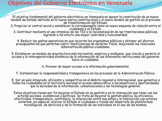 Objetivos del Gobierno Electrónico en Venezuela
1. El objetivo fundamental del gobierno electrónico en Venezuela es apoyar la constitución de un nuevo
modelo de Estado definido en el nuevo marco constitucional y el nuevo modelo de gestión en el proceso
de transformación del Estado.
2. Propiciar el control social y establecer la corresponsalía como un nuevo esquema de relación entre el
ciudadano y el Estado.
3. Contribuir mediante el uso intensivo de las TIC a la racionalización de las tramitaciones públicas,
logrando a tal efecto una mayor celeridad y funcionalidad.
4. Reducir los gastos operativos en que incurren los organismos públicos y obtener así ahorros
presupuestarios que permitan cubrir insuficiencias de carácter fiscal, mejorando las relaciones
administración pública-ciudadano.
5. Establecer un modelo de arquitectura más horizontal, empírico y endógeno, que vincule y permita el
acceso y la interoperatividad sistémica de la información de las diferentes instituciones del gobierno
hacia el ciudadano.
6. Proveer de mayor acceso a la información gubernamental.
7. Sistematizar la responsabilidad y transparencia en los procesos de la Administración Pública.
8. Ser un país integrado, eficiente y competitivo en el ámbito regional e internacional, que garantice a
todos los ciudadanos en el territorio nacional el acceso democrático a los beneficios y oportunidades
que la sociedad de la información, comunicaciones y las tecnologías generen.
Estos objetivos tienen por fin mejorar el Estado en su gestión y en la interacción que tiene con los
actores sociales, económicos y políticos. Se trata de mejorar la gestión pública, su eficiencia,
efectividad, transparencia, contraloría, la interacción entre sus entes y la interacción con actores
externos, en especial, acercar el Estado al ciudadano a través del desarrollo de plataformas
tecnológicas, de servicios y de la formación de los individuos en el uso de las mismas.
 