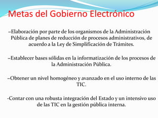 Metas del Gobierno Electrónico
−Elaboración por parte de los organismos de la Administración
Pública de planes de reducción de procesos administrativos, de
acuerdo a la Ley de Simplificación de Trámites.
−Establecer bases sólidas en la informatización de los procesos de
la Administración Pública.
−Obtener un nivel homogéneo y avanzado en el uso interno de las
TIC.
-Contar con una robusta integración del Estado y un intensivo uso
de las TIC en la gestión pública interna.
 
