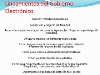 Lineamientos del Gobierno
Electrónico
Suprimir trámites innecesarios.
Simplificar y mejorar los trámites.
Reducir los requisitos y dejar los pasos indispensables. Propiciar la participación
ciudadana.
Utilizar al máximo los elementos tecnológicos.
Evitar la agrupación de funciones en una misma instancia.
Presumir de la buena fe del ciudadano.
Tomar como cierta la declaración del administrado.
Evitar la comparecencia del ciudadano.
Evitar exigir la presentación de requisitos en el mismo organismo.
Simplicidad, transparencia, celeridad y eficacia.
Implementación de bases de datos de fácil acceso
 
