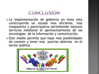  La implementación de gobierno en línea esta
construyendo un estado mas eficiente, mas
trasparente y participativo permitiendo mejores
servicios mediante el aprovechamiento de las
tecnologías de la información y comunicación.
 Este medio permite que haya mas posibilidades
de conocer y tener mas puertas abiertas en el
sector publico.
 