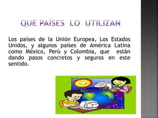Los países de la Unión Europea, Los Estados
Unidos, y algunos países de América Latina
como México, Perú y Colombia, que están
dando pasos concretos y seguros en este
sentido.
 