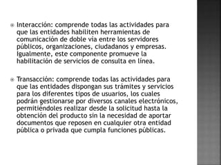  Interacción: comprende todas las actividades para
que las entidades habiliten herramientas de
comunicación de doble vía entre los servidores
públicos, organizaciones, ciudadanos y empresas.
Igualmente, este componente promueve la
habilitación de servicios de consulta en línea.
 Transacción: comprende todas las actividades para
que las entidades dispongan sus trámites y servicios
para los diferentes tipos de usuarios, los cuales
podrán gestionarse por diversos canales electrónicos,
permitiéndoles realizar desde la solicitud hasta la
obtención del producto sin la necesidad de aportar
documentos que reposen en cualquier otra entidad
pública o privada que cumpla funciones públicas.
 