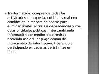  Trasformación: comprende todas las
actividades para que las entidades realicen
cambios en la manera de operar para
eliminar límites entre sus dependencias y con
otras entidades públicas, intercambiando
información por medios electrónicos
haciendo uso del lenguaje común de
intercambio de información, liderando o
participando en cadenas de trámites en
línea.
 
