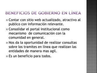  Contar con sitio web actualizado, atractivo al
publico con información relevante.
 Consolidar el portal institucional como
mecanismo de comunicación con la
comunidad en general.
 Nos da la oportunidad de realizar consultas
sobre los tramites en línea que realizan las
entidades de manera mas agil.
 Es un beneficio para todos.
 