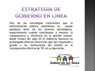 Una de las estrategias conscientes que la
administración pública colombiana no puede
quedarse atrás de los avances tecnológicos,
especialmente cuando contribuyen a mejorar la
transparencia y eficiencia en la gestión estatal,
desde finales del siglo XX el Gobierno Nacional ha
promulgado diversas directrices que han impulsado y
guiado a las instituciones del Estado en la
incorporación efectiva de TIC en su operación.
 