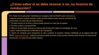 ¿Cómo saber si se debe renovar o no, su licencia de 
conducción? 
Por medio de la aplicación habilitada en la página web del RUNT www.runt.com.co, 
cualquier persona puede conocer cuatro puntos básicos para renovar su licencia de 
conducción, en caso de que deba hacerlo: 
1. Si está inscrito en el Runt y cómo puede hacerlo en caso de no estarlo 
2. Si tiene multas y comparendos 
3. Mes en el que debe renovar su licencia de conducción según la estrategia de “pico 
y pase” implementada por el Ministerio de Transporte. 
4. Datos de contacto para programar la cita y realizar el examen médico habilitada en la página web del 
RUNT www.runt.com.co, cualquier persona puede conocer cuatro puntos básicos para renovar su licencia de 
conducción, en caso de que deba hacerlo: 
