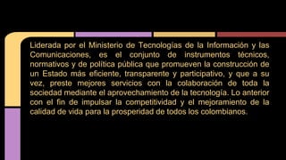Liderada por el Ministerio de Tecnologías de la Información y las 
Comunicaciones, es el conjunto de instrumentos técnicos, 
normativos y de política pública que promueven la construcción de 
un Estado más eficiente, transparente y participativo, y que a su 
vez, preste mejores servicios con la colaboración de toda la 
sociedad mediante el aprovechamiento de la tecnología. Lo anterior 
con el fin de impulsar la competitividad y el mejoramiento de la 
calidad de vida para la prosperidad de todos los colombianos. 
 