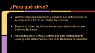 ¿Para qué sirve? 
● Informar sobre los contenidos y servicios que deben ofrecer a 
la ciudadanía a través de medios electrónicos. 
● Siempre al día en las últimas tendencias relacionadas con el 
Gobierno En Línea. 
● Articulados con el enfoque estratégico para implementar la 
Estrategia de Gobierno En Línea de la República de Colombia. 
 
