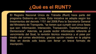 ¿Qué es el RUNT? 
El Registro Nacional Único de Tránsito (Runt) hace parte del 
programa Gobierno en Línea. Esta iniciativa se adopta según los 
lineamientos del decreto 1151 del 2008.Para la Secretaría General 
del Ministerio de Transporte, "se tienen que cumplir con cinco fases 
que son: Información, Interacción, Transacción, Transformación y 
Democracia". Además, se puede recibir información referente al 
vencimiento del Soat, la revisión técnico mecánica y el pase por 
medio del correo electrónico, gracias opción creada en la página 
Web en donde solo basta con llenar un breve formato de 
inscripción. 
 
