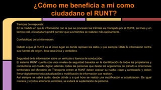 ¿Cómo me beneficia a mi como 
ciudadano el RUNT? 
Tiempos de respuesta: 
En la medida en que la información con la que se procesan los trámites es manejada por el RUNT, en línea y en 
tiempo real, el ciudadano podrá percibir que sus trámites se realizan más rápidamente. 
Confiabilidad de la información: 
Debido a que el RUNT es el único lugar en donde reposan los datos y que siempre válida la información contra 
sus fuentes de origen, ésta será única y verdadera. 
Seguridad de la información sobre un vehículo o licencia de conducción: 
El sistema RUNT cuenta con unos niveles de seguridad basados en la identificación de todos los propietarios y 
conductores con huella digital; además, todas las personas que desde los organismos de tránsito o direcciones 
territoriales del Ministerio de Transporte entren al RUNT deben colocar su huella, clave y contraseña y deben 
firmar digitalmente toda actualización o modificación de información que realicen. 
Así siempre se sabrá quién, desde dónde y a qué hora se realizó una modificación o actualización. De igual 
manera, y con los anteriores controles, se evitará la suplantación de persona. 
 