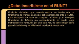 ¿Debo inscribirme en el RUNT? 
Cualquier ciudadano que necesite realizar un trámite ante un 
Organismo de Tránsito en el país, deberá inscribirse ante el RUNT. 
Esta inscripción se hace en cualquier momento y en cualquier 
Organismo de Tránsito (no necesariamente en donde tenga 
matriculado su vehículo), por una sola vez, no tiene ningún costo 
para el ciudadano y es válida en todo el territorio nacional. 
 
