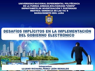 UNIVERSIDAD NACIONAL EXPERIMENTAL POLITÉCNICA
DE LA FUERZA ARMADA BOLIVARIANA “UNEFA”
DEPARTAMETE DE INVESTIGACIÓN Y POSTGRADO
MESTRÍA: GERENCIA DE LAS TIC´S
BARQUISIMETO EDO. LARA
DESAFÍOS IMPLÍCITOS EN LA IMPLEMENTACIÓN
DEL GOBIERNO ELECTRÓNICO
Integrantes:
LUJANO RICHARD, PÉREZ LEÓN REINALDO
 