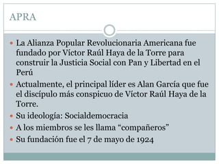 APRA
 La Alianza Popular Revolucionaria Americana fue
fundado por Víctor Raúl Haya de la Torre para
construir la Justicia Social con Pan y Libertad en el
Perú
 Actualmente, el principal líder es Alan García que fue
el discípulo más conspicuo de Víctor Raúl Haya de la
Torre.
 Su ideología: Socialdemocracia
 A los miembros se les llama “compañeros”
 Su fundación fue el 7 de mayo de 1924
 