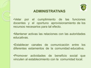 ADMINISTRATIVAS
•Velar por el cumplimiento de las funciones
docentes y el oportuno aprovisionamiento de los
recursos necesarios para tal efecto.
•Mantener activas las relaciones con las autoridades
educativas.
•Establecer canales de comunicación entre los
diferentes estamentos de la comunidad educativa.
•Promover actividades de beneficio social que
vinculen al establecimiento con la comunidad local.
 