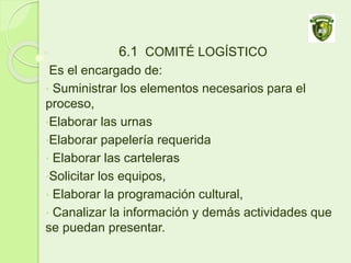 6.1 COMITÉ LOGÍSTICO
Es el encargado de:
• Suministrar los elementos necesarios para el
proceso,
•Elaborar las urnas
•Elaborar papelería requerida
• Elaborar las carteleras
•Solicitar los equipos,
• Elaborar la programación cultural,
• Canalizar la información y demás actividades que
se puedan presentar.
 