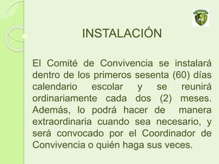 INSTALACIÓN
El Comité de Convivencia se instalará
dentro de los primeros sesenta (60) días
calendario escolar y se reunirá
ordinariamente cada dos (2) meses.
Además, lo podrá hacer de manera
extraordinaria cuando sea necesario, y
será convocado por el Coordinador de
Convivencia o quién haga sus veces.
 