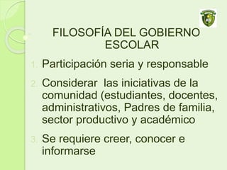 FILOSOFÍA DEL GOBIERNO
ESCOLAR
1. Participación seria y responsable
2. Considerar las iniciativas de la
comunidad (estudiantes, docentes,
administrativos, Padres de familia,
sector productivo y académico
3. Se requiere creer, conocer e
informarse
 