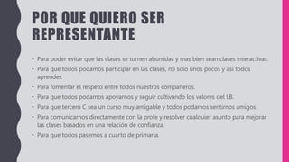 POR QUE QUIERO SER
REPRESENTANTE
• Para poder evitar que las clases se tornen aburridas y mas bien sean clases interactivas.
• Para que todos podamos participar en las clases, no solo unos pocos y asi todos
aprender.
• Para fomentar el respeto entre todos nuestros compañeros.
• Para que todos podamos apoyarnos y seguir cultivando los valores del LB.
• Para que tercero C sea un curso muy amigable y todos podamos sentirnos amigos.
• Para comunicarnos directamente con la profe y resolver cualquier asunto para mejorar
las clases basados en una relación de confianza.
• Para que todos pasemos a cuarto de primaria.
 