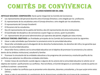 COMITÉS DE CONVIVENCIA ACUERDO NÚMERO 004 DEL 2000.  ARTICULO SEGUNDO: COMPOSICIÓN:  Harán parte integral de los Comités de Convivencia: Los representantes del personal docente ante el Consejo Directivo u otro elegido por los  profesores.  EL representante de los estudiantes ante el Consejo directivo u otro elegido por los estudiantes. El representante del Consejo Estudiantil.  El Personero de los estudiantes.  Dos (2) representantes de los padres de familia y dos (2) representantes de otras instituciones.  El Coordinador de disciplina o de convivencia o quien haga sus vences, quien lo presidirá. Un  representante del personal administrativo y/o operativo del plantel, elegido por estos mismo. ARTICULO TERCERO: OBJETIVOS:  Las finalidades principales de los Comités de Convivencia serán las siguientes: Llevar a cabo actividades que fomenten la convivencia entre la comunidad educativa. Desarrollar actividades para la divulgación de los derechos fundamentales, los derechos del niño y las garantías que  amparan a la comunidad educativa.  Desarrollar foros y talleres con la comunidad educativa con el objetivo de promover la convivencia y los valores  dentro de los ámbitos institucional, estudiantil y familiar. Promover la vinculación de las entidades educativas a los programas de convivencia y resolución pacífica de los  conflictos que adelanten las diferentes entidades distritales. Instalar mesas de conciliación cuando alguno o algunos de los actores de la comunidad educativa lo solicite con el  objetivo de resolver  pacíficamente sus conflictos. Para tal efecto, el Comité designará un conciliador cuando las partes en  conflicto lo estimen  conveniente. Evaluar y mediar los conflictos que se presenten entre docentes, docentes y estudiantes, y los que surjan entre estos últimos. Llevar a cabo el seguimiento al cumplimiento de las disposiciones establecidas en el manual de convivencia. 