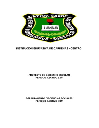 INSTITUCION EDUCATIVA DE CARDENAS - CENTRO




        PROYECTO DE GOBIERNO ESCOLAR
            PERIODO LECTIVO 2.011




      DEPARTAMENTO DE CIENCIAS SOCIALES
            PERIODO LECTIVO 2011
 