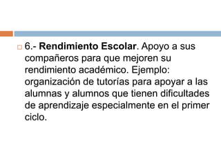    6.- Rendimiento Escolar. Apoyo a sus
    compañeros para que mejoren su
    rendimiento académico. Ejemplo:
    organización de tutorías para apoyar a las
    alumnas y alumnos que tienen dificultades
    de aprendizaje especialmente en el primer
    ciclo.
 