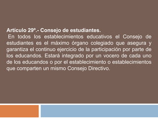 Artículo 29º.- Consejo de estudiantes.
 En todos los establecimientos educativos el Consejo de
estudiantes es el máximo órgano colegiado que asegura y
garantiza el continuo ejercicio de la participación por parte de
los educandos. Estará integrado por un vocero de cada uno
de los educandos o por el establecimiento o establecimientos
que comparten un mismo Consejo Directivo.
 
