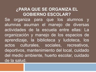 ¿PARA QUE SE ORGANIZA EL
          GOBIERNO ESCOLAR?
Se organiza para que los alumnos y
alumnas asuman el manejo de diversas
actividades de la escuela entre ellas: La
organización y manejo de los espacios de
aprendizaje, la biblioteca y ludoteca, los
actos culturales, sociales, recreativos,
deportivos, mantenimiento del local, cuidado
del medio ambiente, huerto escolar, cuidado
de la salud.
 