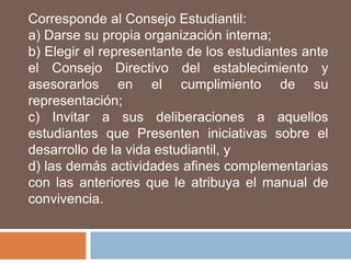 Corresponde al Consejo Estudiantil:
a) Darse su propia organización interna;
b) Elegir el representante de los estudiantes ante
el Consejo Directivo del establecimiento y
asesorarlos en el cumplimiento de su
representación;
c) Invitar a sus deliberaciones a aquellos
estudiantes que Presenten iniciativas sobre el
desarrollo de la vida estudiantil, y
d) las demás actividades afines complementarias
con las anteriores que le atribuya el manual de
convivencia.
 