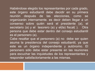 Habiéndose elegido los representantes por cada grado,
este órgano estudiantil debe decidir en su primera
reunión después de las elecciones, como se
organizarán internamente. es decir deben llegar a un
consenso sobre quién será el presidente (a), el
secretario (a) y el tesorero (a) y el(la) fiscal( ). Otra
persona que debe estar dentro del consejo estudiantil
es el personero (a).
Cabe resaltar que el personero (a) no debe ser quien
asuma la presidencia del consejo estudiantil, ya que
este es un órgano independiente y autónomo. El
personero sólo debe estar presente en las reuniones
para escuchar las inquietudes de los representantes y
responder satisfactoriamente a las mismas.
 