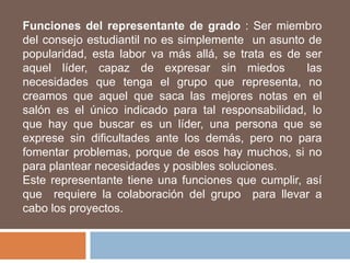 Funciones del representante de grado : Ser miembro
del consejo estudiantil no es simplemente un asunto de
popularidad, esta labor va más allá, se trata es de ser
aquel líder, capaz de expresar sin miedos           las
necesidades que tenga el grupo que representa, no
creamos que aquel que saca las mejores notas en el
salón es el único indicado para tal responsabilidad, lo
que hay que buscar es un líder, una persona que se
exprese sin dificultades ante los demás, pero no para
fomentar problemas, porque de esos hay muchos, si no
para plantear necesidades y posibles soluciones.
Este representante tiene una funciones que cumplir, así
que requiere la colaboración del grupo para llevar a
cabo los proyectos.
 