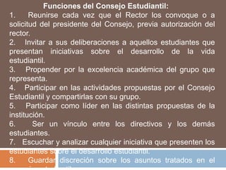 Funciones del Consejo Estudiantil:
1.     Reunirse cada vez que el Rector los convoque o a
solicitud del presidente del Consejo, previa autorización del
rector.
2. Invitar a sus deliberaciones a aquellos estudiantes que
presentan iniciativas sobre el desarrollo de la vida
estudiantil.
3. Propender por la excelencia académica del grupo que
representa.
4. Participar en las actividades propuestas por el Consejo
Estudiantil y compartirlas con su grupo.
5. Participar como líder en las distintas propuestas de la
institución.
6.      Ser un vínculo entre los directivos y los demás
estudiantes.
7. Escuchar y analizar cualquier iniciativa que presenten los
estudiantes sobre el desarrollo estudiantil.
8.     Guardar discreción sobre los asuntos tratados en el
 