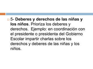    5- Deberes y derechos de las niñas y
    los niños. Prioriza los deberes y
    derechos. Ejemplo: en coordinación con
    el presidente o presidenta del Gobierno
    Escolar impartir charlas sobre los
    derechos y deberes de las niñas y los
    niños.
 