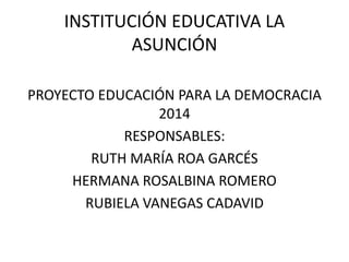 INSTITUCIÓN EDUCATIVA LA
ASUNCIÓN
PROYECTO EDUCACIÓN PARA LA DEMOCRACIA
2014
RESPONSABLES:
RUTH MARÍA ROA GARCÉS
HERMANA ROSALBINA ROMERO
RUBIELA VANEGAS CADAVID
 