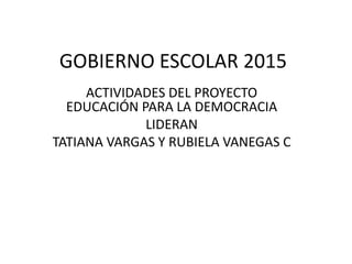GOBIERNO ESCOLAR 2015
ACTIVIDADES DEL PROYECTO
EDUCACIÓN PARA LA DEMOCRACIA
LIDERAN
TATIANA VARGAS Y RUBIELA VANEGAS C
 