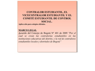 CONTRALOR ESTUDIANTIL, EL
VICECONTRALOR ESTUDIANTIL Y EL
COMITÉ ESTUDIANTIL DE CONTROL
SOCIAL.
Aplica sólo para colegios oficiales.
MARCO LEGAL
Acuerdo del Concejo de Bogotá Nº 401 de 2009 "Por el
cual se crean las contralorías estudiantiles en las
instituciones educativas del distrito, y la red de contralores
estudiantiles locales y distritales de Bogotá”
CONTRALOR ESTUDIANTIL, EL
VICECONTRALOR ESTUDIANTIL Y EL
COMITÉ ESTUDIANTIL DE CONTROL
SOCIAL.
Aplica sólo para colegios oficiales.
MARCO LEGAL
Acuerdo del Concejo de Bogotá Nº 401 de 2009 "Por el
cual se crean las contralorías estudiantiles en las
instituciones educativas del distrito, y la red de contralores
estudiantiles locales y distritales de Bogotá”
 
