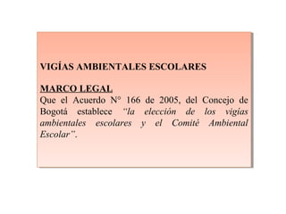 VIGÍAS AMBIENTALES ESCOLARES
MARCO LEGAL
Que el Acuerdo N° 166 de 2005, del Concejo de
Bogotá establece “la elección de los vigías
ambientales escolares y el Comité Ambiental
Escolar”.
VIGÍAS AMBIENTALES ESCOLARES
MARCO LEGAL
Que el Acuerdo N° 166 de 2005, del Concejo de
Bogotá establece “la elección de los vigías
ambientales escolares y el Comité Ambiental
Escolar”.
 