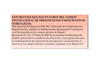 ESTUDIANTES QUE HACEN PARTE DEL COMITÉ
INSTITUCIONAL DE PRESUPUESTOS PARTICIPATIVOS
MARCO LEGAL:
Plan Sectorial de Educación 2008-2012 Educación de Calidad para una
Bogotá Positiva, establece el fortalecimiento del programa Presupuestos
con Participación en los colegios oficiales de Bogotá.
Resolución Nº 181, 27 Enero de 2009 de la secretaría de Educación del
Distrito, por la cual “se establecen las directrices y la programación para
la conformación de las instancias de participación y representación al
interior de los colegios oficiales y privados calendario A de Bogotá D.C.”
ESTUDIANTES QUE HACEN PARTE DEL COMITÉ
INSTITUCIONAL DE PRESUPUESTOS PARTICIPATIVOS
MARCO LEGAL:
Plan Sectorial de Educación 2008-2012 Educación de Calidad para una
Bogotá Positiva, establece el fortalecimiento del programa Presupuestos
con Participación en los colegios oficiales de Bogotá.
Resolución Nº 181, 27 Enero de 2009 de la secretaría de Educación del
Distrito, por la cual “se establecen las directrices y la programación para
la conformación de las instancias de participación y representación al
interior de los colegios oficiales y privados calendario A de Bogotá D.C.”
 