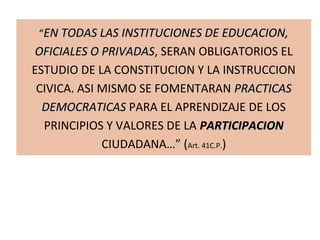 “EN TODAS LAS INSTITUCIONES DE EDUCACION,EN TODAS LAS INSTITUCIONES DE EDUCACION,
OFICIALES O PRIVADASOFICIALES O PRIVADAS, SERAN OBLIGATORIOS EL
ESTUDIO DE LA CONSTITUCION Y LA INSTRUCCION
CIVICA. ASI MISMO SE FOMENTARAN PRACTICASPRACTICAS
DEMOCRATICASDEMOCRATICAS PARA EL APRENDIZAJE DE LOS
PRINCIPIOS Y VALORES DE LA PARTICIPACIONPARTICIPACION
CIUDADANA…” (Art. 41C.P.)
 