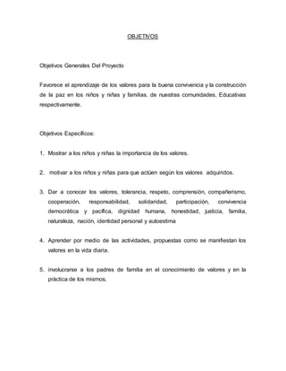 OBJETIVOS
Objetivos Generales Del Proyecto
Favorece el aprendizaje de los valores para la buena convivencia y la construcción
de la paz en los niños y niñas y familias. de nuestras comunidades, Educativas
respectivamente.
Objetivos Específicos:
1. Mostrar a los niños y niñas la importancia de los valores.
2. motivar a los niños y niñas para que actúen según los valores adquiridos.
3. Dar a conocer los valores, tolerancia, respeto, comprensión, compañerismo,
cooperación, responsabilidad, solidaridad, participación, convivencia
democrática y pacífica, dignidad humana, honestidad, justicia, familia,
naturaleza, nación, identidad personal y autoestima
4. Aprender por medio de las actividades, propuestas como se manifiestan los
valores en la vida diaria.
5. involucrarse a los padres de familia en el conocimiento de valores y en la
práctica de los mismos.
 