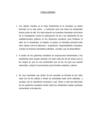 CONCLUSIONES
 Los valores morales es la base fundamenta en la sociedad, se deben
fomentar en la vida diaria y vivenciarlo para que todos los estudiantes
formen parte de ello. Por esta situación se considera importante como tema
de la investigación acción la participación de las y los estudiantes de los
establecimientos públicos en los Gobiernos escolares, para fortalecer el
valor de la honestidad, el respeto, la justicia, la identidad personal entre
otros valores como la tolerancia, cooperación, responsabilidad y disciplina,
a través de diversas actividades culturales, sociales que se desarrollaron.
 A través de los gobiernos escolares se proporcionan herramientas a los
estudiantes para puedan alcanzar con éxito cada una de las tareas que se
les asigne ya que es una oportunidad que se les da para que puedan
desarrollar y adquirir conocimientos para fomentar actitudes y valores.
 Es muy importante que dentro de las escuelas se fomente en los niños
cada uno de los valores a través de actividades tanto como culturales y
sociales, dar la importancia necesaria y que lleven a cabo las elecciones
de los gobiernos escolares donde todos los estudiantes puedan participar
activamente en la elección.
 